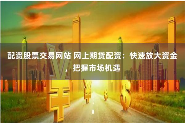 配资股票交易网站 网上期货配资：快速放大资金，把握市场机遇