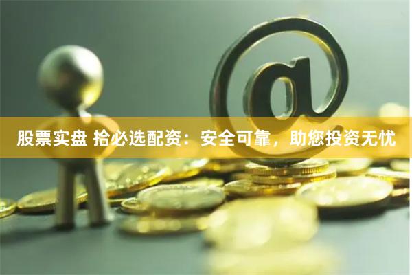 股票实盘 拾必选配资：安全可靠，助您投资无忧