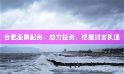 合肥股票配资：助力投资，把握财富机遇