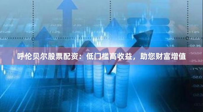 呼伦贝尔股票配资：低门槛高收益，助您财富增值