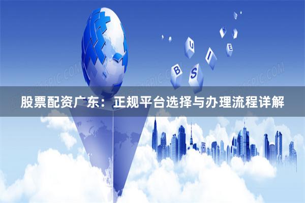 股票配资广东:正规平台选择与办理流程详解